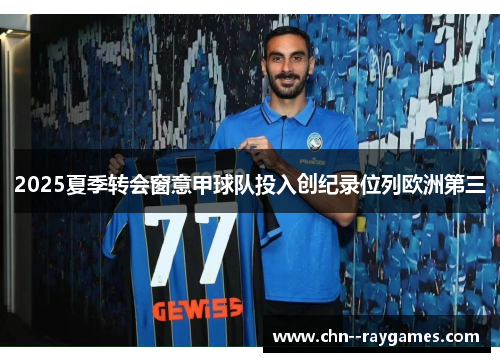 2025夏季转会窗意甲球队投入创纪录位列欧洲第三 2025夏季转会窗意甲球队投入创纪录位列欧洲第三