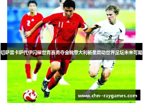 切萨雷卡萨代伊闪耀世青赛勇夺金靴意大利新星震动世界足坛未来可期