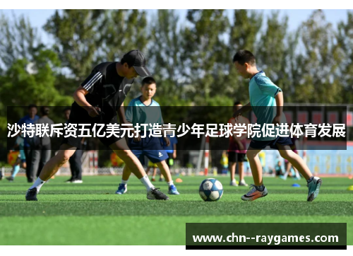 沙特联斥资五亿美元打造青少年足球学院促进体育发展