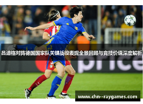 吕迪格对阵德国国家队关键战役表现全景回顾与竞技价值深度解析